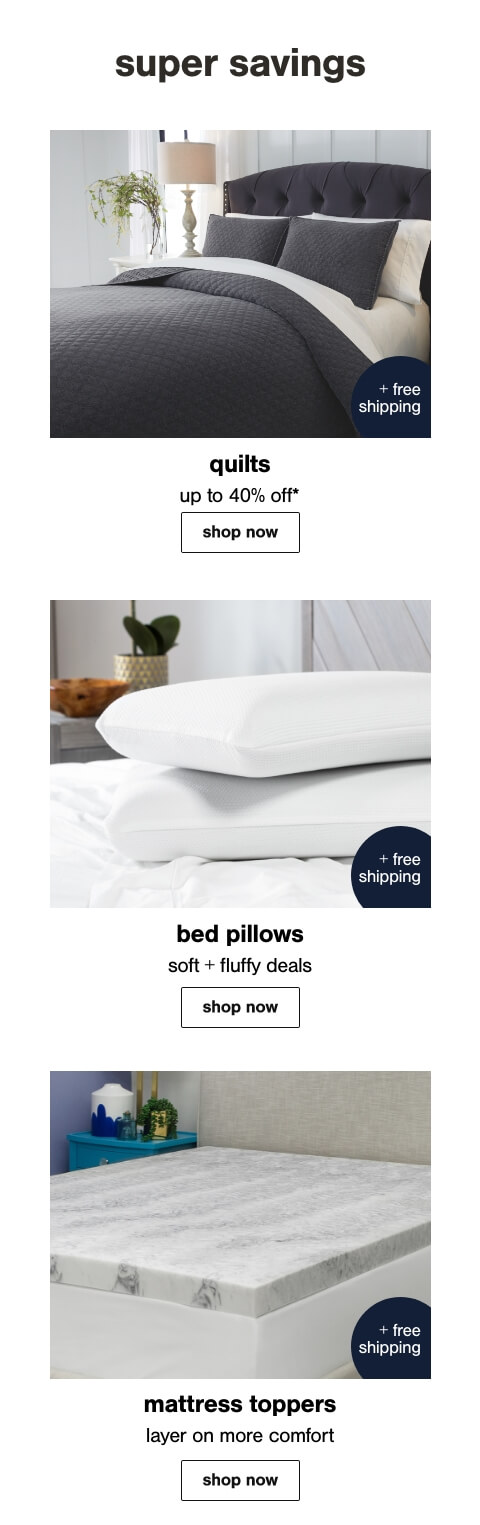 Quilts Up to 40% Off* + Free Shipping, Comfy Cozy Bed Pillows + Free Shipping, Mattress Toppers to Fit your Comfort Level + Free Shipping
