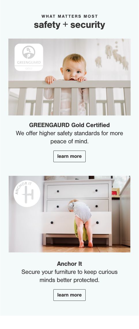 Greengaurd Gold Certified 
            Our products meet rigorous safety standards that protect you and your family from 10,000+ chemicals known to pollute the home., Anchor It
            Anchoring furniture can prevent tip overs and save lives