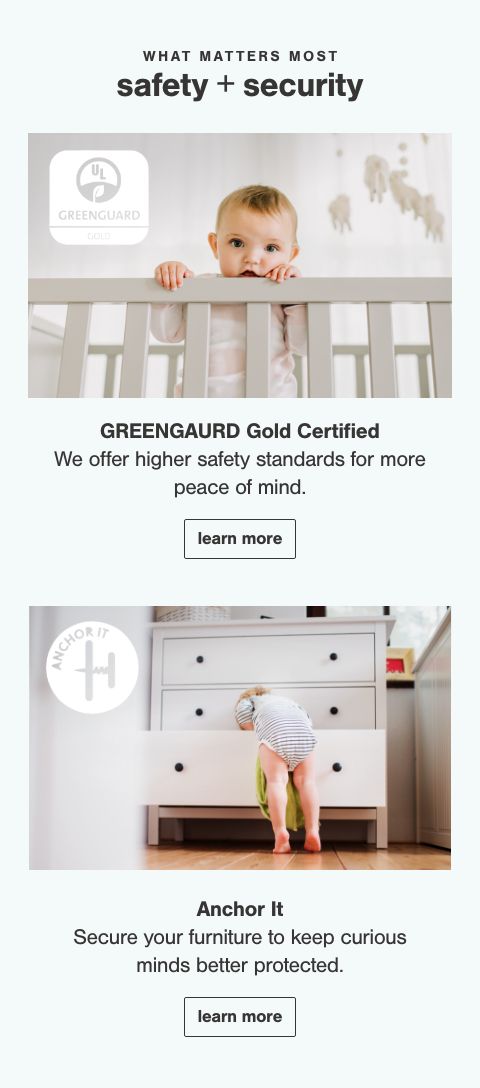 Greengaurd Gold Certified Our products meet rigorous safety standards that protect you and your family from 10,000+ chemicals known to pollute the home., Anchor It, Anchoring furniture can prevent tip overs and save lives